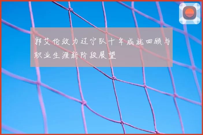 郭艾伦效力辽宁队十年成就回顾与职业生涯新阶段展望