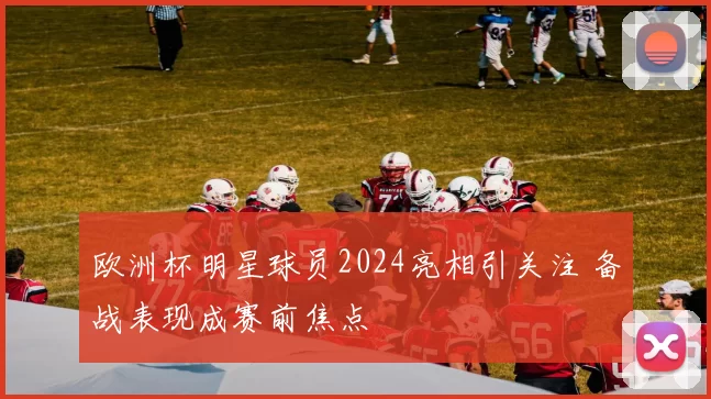 欧洲杯明星球员2024亮相引关注 备战表现成赛前焦点