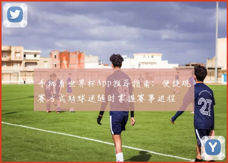 手机看世界杯App推荐指南:便捷观赛方式助球迷随时掌握赛事进程