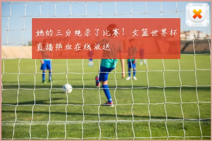 她的三分绝杀了比赛！女篮世界杯直播热血在线放送