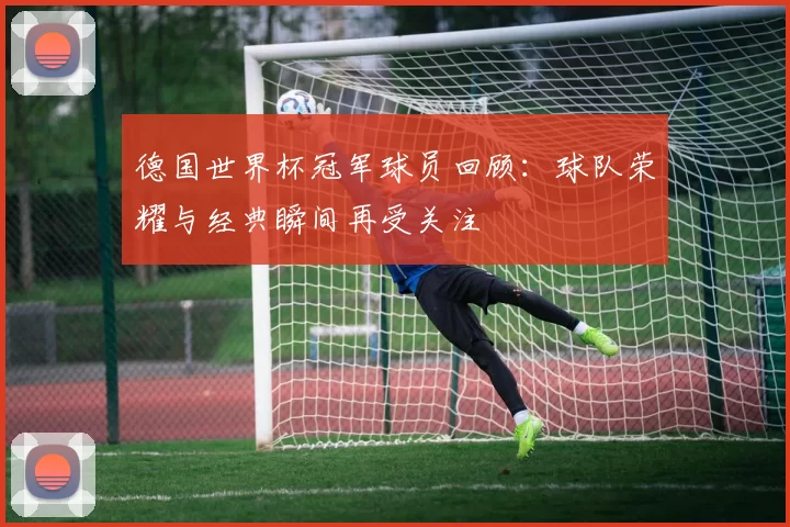 德国世界杯冠军球员回顾:球队荣耀与经典瞬间再受关注