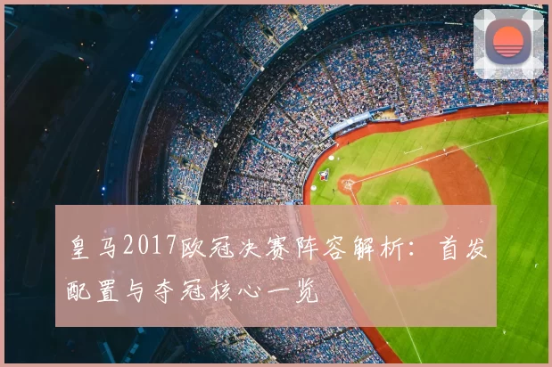皇马2017欧冠决赛阵容解析:首发配置与夺冠核心一览