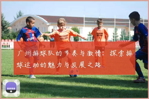 广州排球队的节奏与激情:探索排球运动的魅力与发展之路