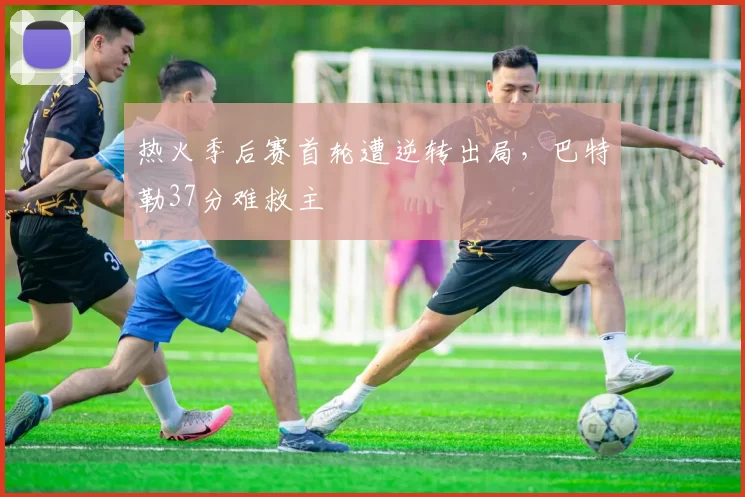 热火季后赛首轮遭逆转出局,巴特勒37分难救主