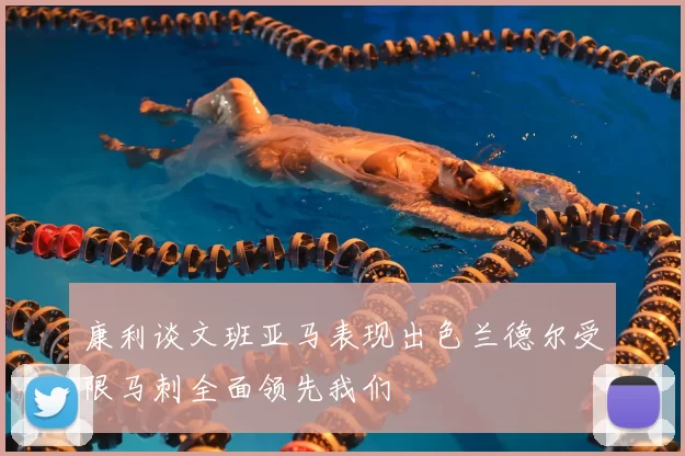 康利谈文班亚马表现出色兰德尔受限马刺全面领先我们