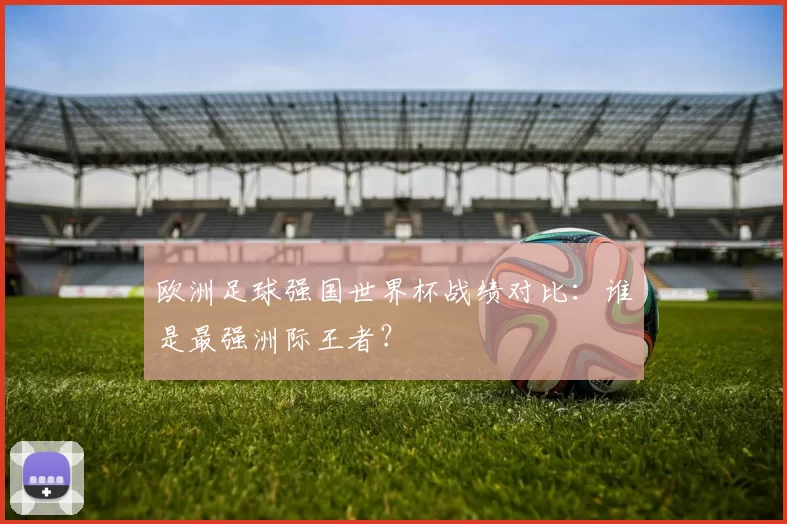 欧洲足球强国世界杯战绩对比：谁是最强洲际王者？