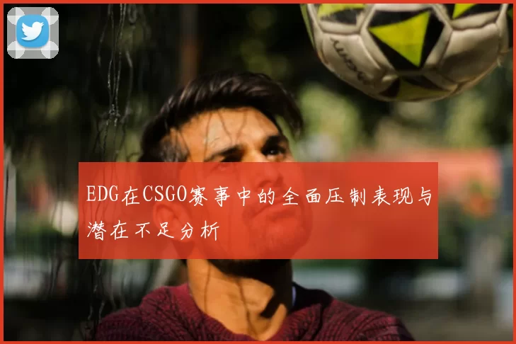 EDG在CSGO赛事中的全面压制表现与潜在不足分析