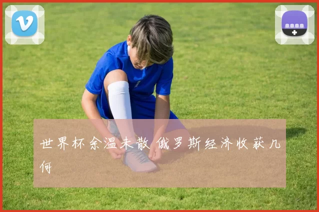 世界杯余温未散 俄罗斯经济收获几何