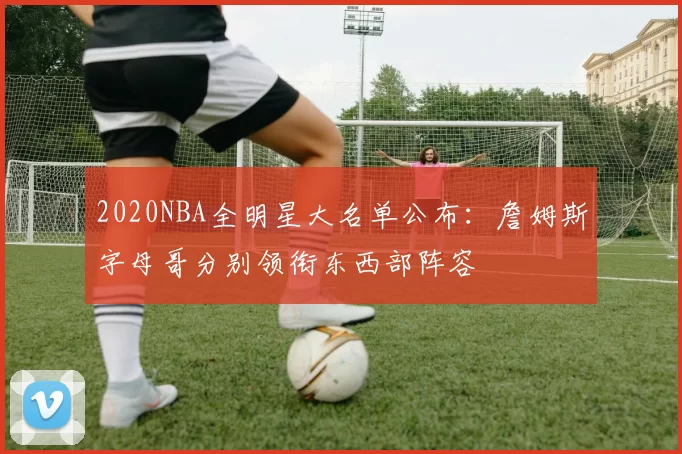 2020NBA全明星大名单公布：詹姆斯字母哥分别领衔东西部阵容