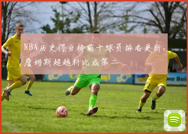 NBA历史得分榜前十球员排名更新，詹姆斯超越科比成第二