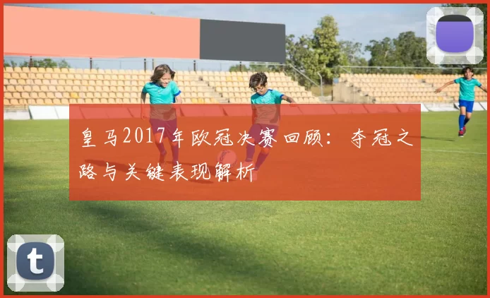 皇马2017年欧冠决赛回顾：夺冠之路与关键表现解析