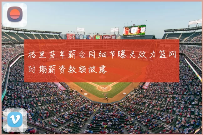 格里芬年薪合同细节曝光效力篮网时期薪资数额披露