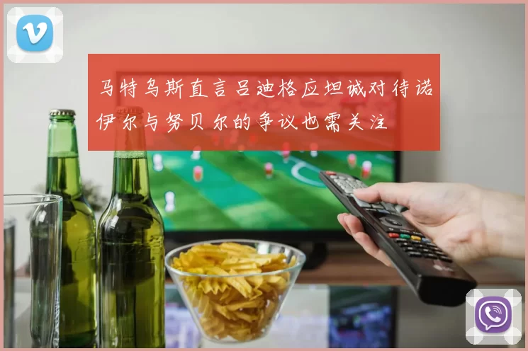 马特乌斯直言吕迪格应坦诚对待诺伊尔与努贝尔的争议也需关注