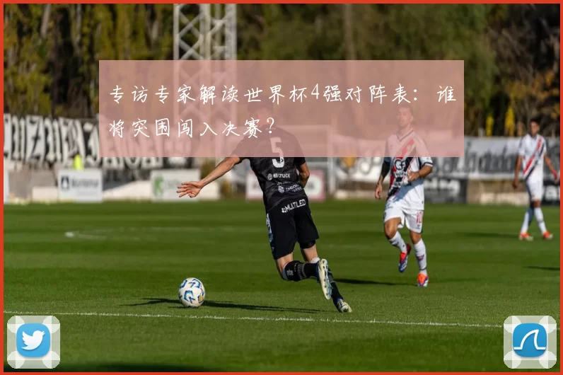 专访专家解读世界杯4强对阵表：谁将突围闯入决赛？