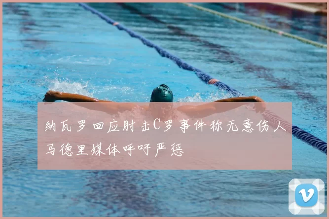 纳瓦罗回应肘击C罗事件称无意伤人马德里媒体呼吁严惩
