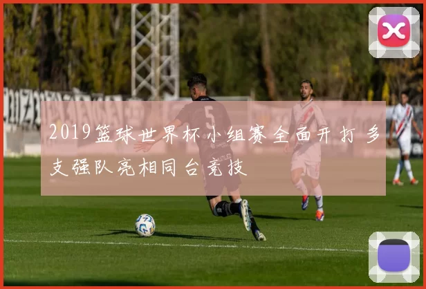 2019篮球世界杯小组赛全面开打 多支强队亮相同台竞技