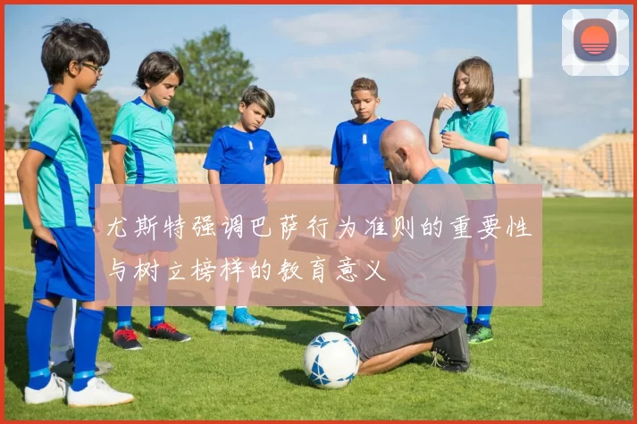 尤斯特强调巴萨行为准则的重要性与树立榜样的教育意义