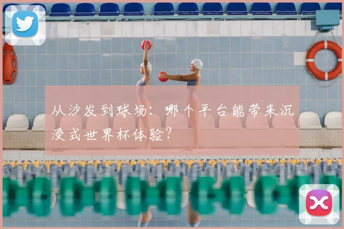 从沙发到球场：哪个平台能带来沉浸式世界杯体验？
