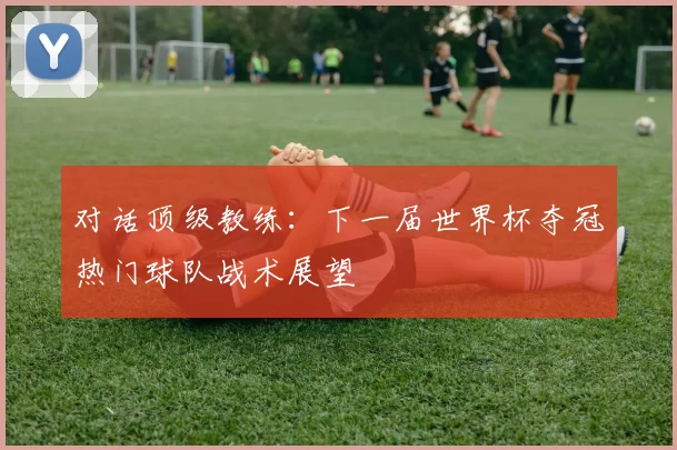 对话顶级教练：下一届世界杯夺冠热门球队战术展望