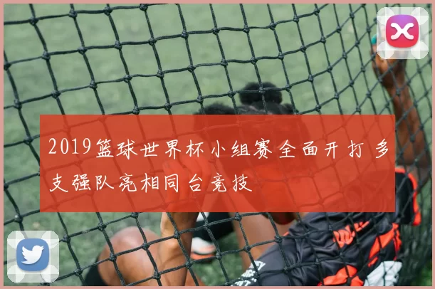 2019篮球世界杯小组赛全面开打 多支强队亮相同台竞技