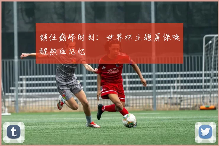 锁住巅峰时刻：世界杯主题屏保唤醒热血记忆