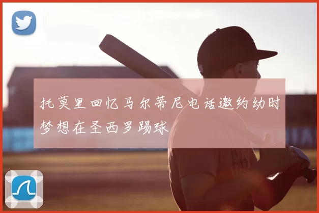 托莫里回忆马尔蒂尼电话邀约幼时梦想在圣西罗踢球