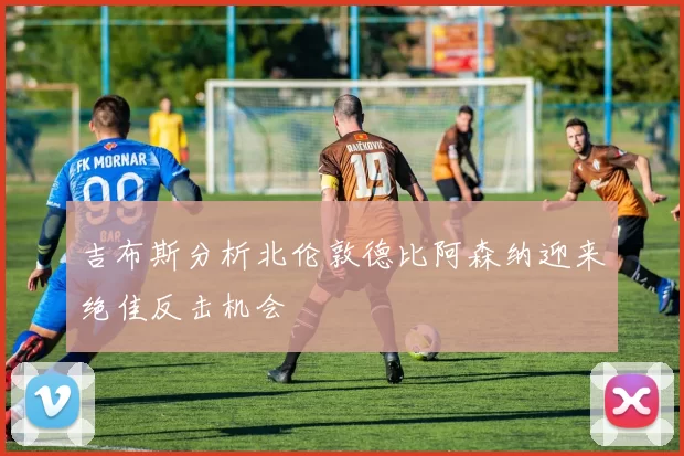 吉布斯分析北伦敦德比阿森纳迎来绝佳反击机会