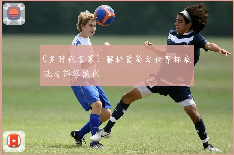 C罗时代落幕?解析葡萄牙世界杯表现与阵容换代