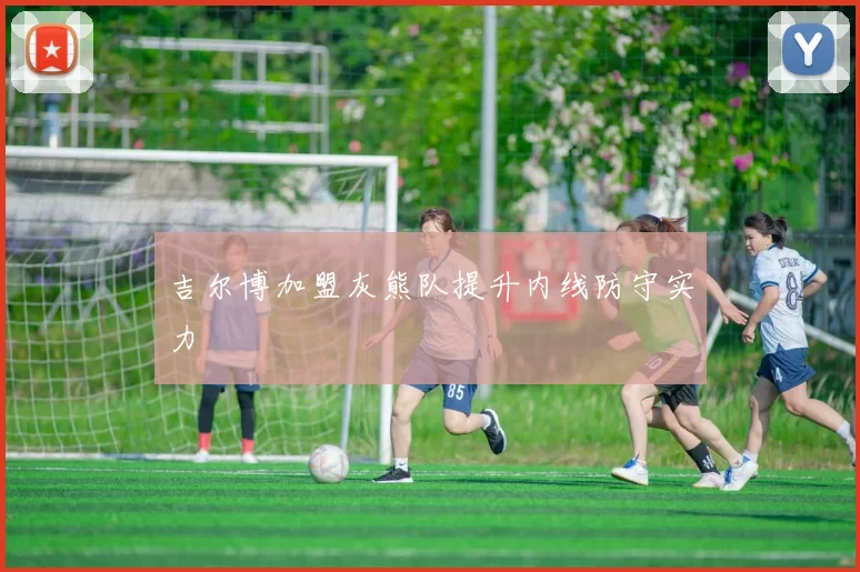 吉尔博加盟灰熊队提升内线防守实力