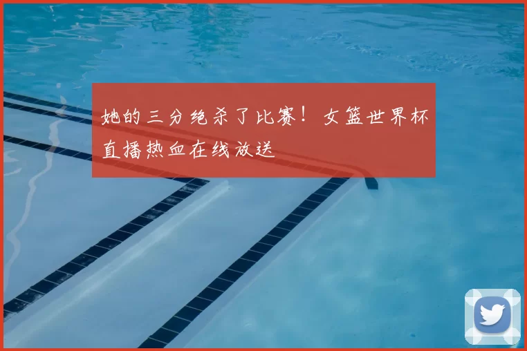 她的三分绝杀了比赛!女篮世界杯直播热血在线放送