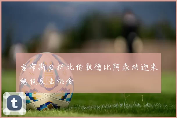 吉布斯分析北伦敦德比阿森纳迎来绝佳反击机会