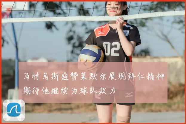 马特乌斯盛赞莱默尔展现拜仁精神期待他继续为球队效力