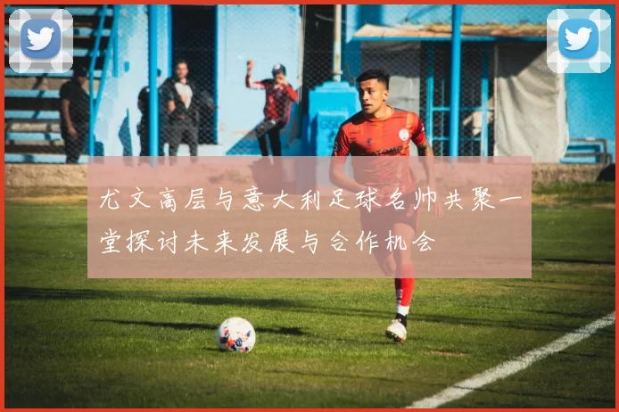尤文高层与意大利足球名帅共聚一堂探讨未来发展与合作机会