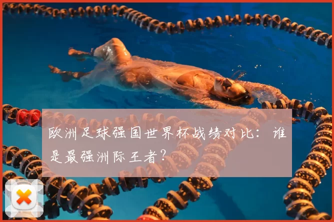 欧洲足球强国世界杯战绩对比:谁是最强洲际王者?