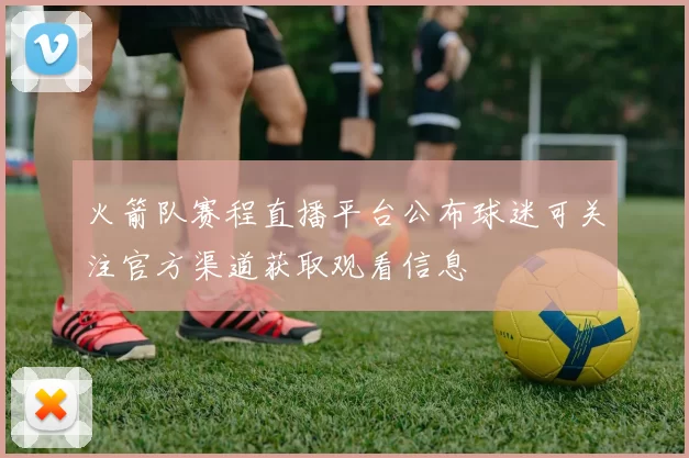 火箭队赛程直播平台公布球迷可关注官方渠道获取观看信息