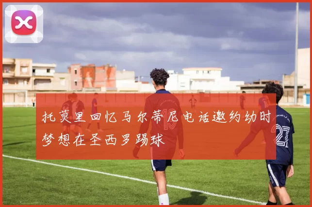 托莫里回忆马尔蒂尼电话邀约幼时梦想在圣西罗踢球