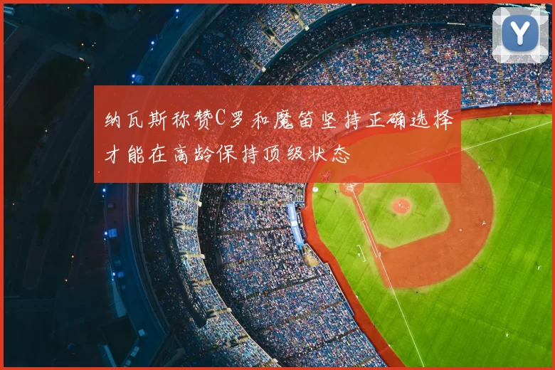 纳瓦斯称赞C罗和魔笛坚持正确选择才能在高龄保持顶级状态