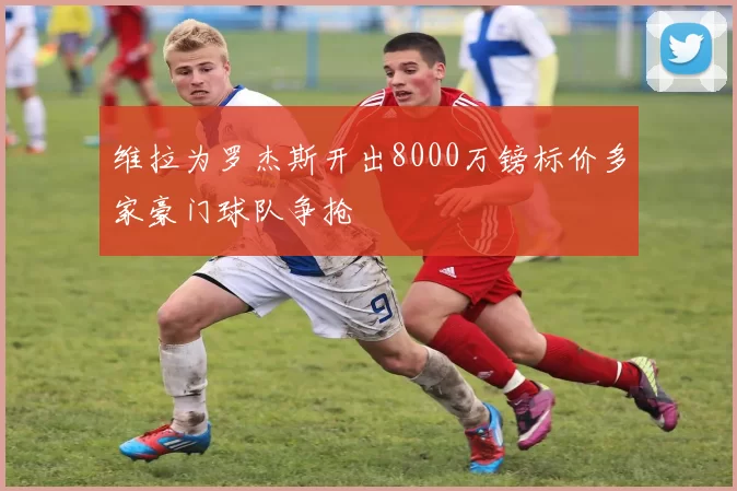 维拉为罗杰斯开出8000万镑标价多家豪门球队争抢
