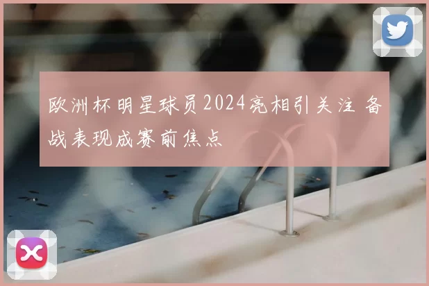 欧洲杯明星球员2024亮相引关注 备战表现成赛前焦点