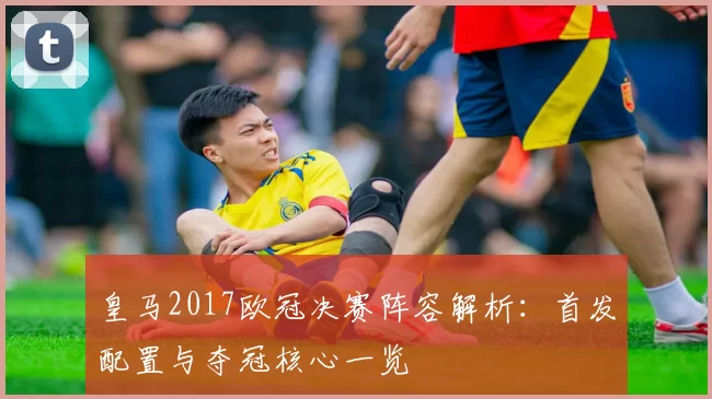 皇马2017欧冠决赛阵容解析：首发配置与夺冠核心一览