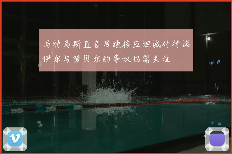 马特乌斯直言吕迪格应坦诚对待诺伊尔与努贝尔的争议也需关注