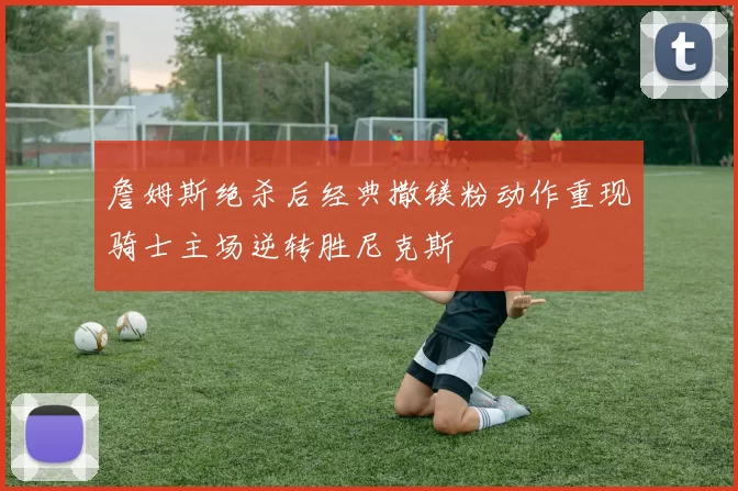 詹姆斯绝杀后经典撒镁粉动作重现骑士主场逆转胜尼克斯
